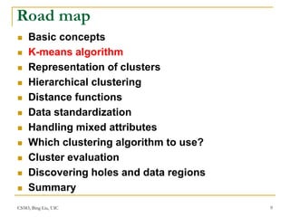 CS583, Bing Liu, UIC 9
Road map
 Basic concepts
 K-means algorithm
 Representation of clusters
 Hierarchical clustering
 Distance functions
 Data standardization
 Handling mixed attributes
 Which clustering algorithm to use?
 Cluster evaluation
 Discovering holes and data regions
 Summary
 