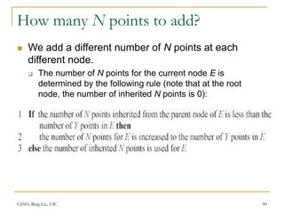 CS583, Bing Liu, UIC 90
How many N points to add?
 We add a different number of N points at each
different node.
 The number of N points for the current node E is
determined by the following rule (note that at the root
node, the number of inherited N points is 0):
 