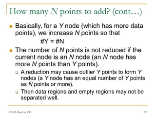 CS583, Bing Liu, UIC 92
How many N points to add? (cont…)
 Basically, for a Y node (which has more data
points), we increase N points so that
#Y = #N
 The number of N points is not reduced if the
current node is an N node (an N node has
more N points than Y points).
 A reduction may cause outlier Y points to form Y
nodes (a Y node has an equal number of Y points
as N points or more).
 Then data regions and empty regions may not be
separated well.
 