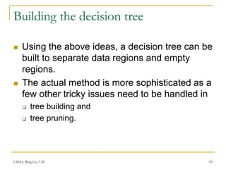 CS583, Bing Liu, UIC 93
Building the decision tree
 Using the above ideas, a decision tree can be
built to separate data regions and empty
regions.
 The actual method is more sophisticated as a
few other tricky issues need to be handled in
 tree building and
 tree pruning.
 