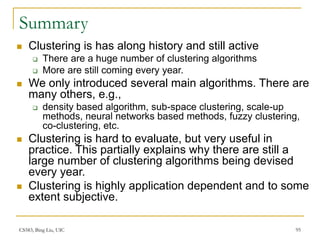 CS583, Bing Liu, UIC 95
Summary
 Clustering is has along history and still active
 There are a huge number of clustering algorithms
 More are still coming every year.
 We only introduced several main algorithms. There are
many others, e.g.,
 density based algorithm, sub-space clustering, scale-up
methods, neural networks based methods, fuzzy clustering,
co-clustering, etc.
 Clustering is hard to evaluate, but very useful in
practice. This partially explains why there are still a
large number of clustering algorithms being devised
every year.
 Clustering is highly application dependent and to some
extent subjective.
 