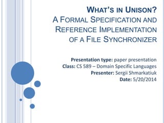 WHAT’S IN UNISON?
A FORMAL SPECIFICATION AND
REFERENCE IMPLEMENTATION
OF A FILE SYNCHRONIZER
Presentation type: paper presentation
Class: CS 589 – Domain Specific Languages
Presenter: Sergii Shmarkatiuk
Date: 5/20/2014
 