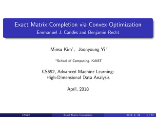 Exact Matrix Completion via Convex Optimization
Emmanuel J. Cand`es and Benjamin Recht
Minsu Kim1, Joonyoung Yi1
1School of Computing, KAIST
CS592, Advanced Machine Learning:
High-Dimensional Data Analysis
April, 2018
CS592 Exact Matrix Completion 2018. 4. 24 1 / 51
 