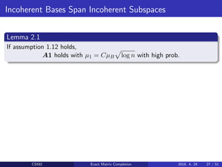 Incoherent Bases Span Incoherent Subspaces
Lemma 2.1
If assumption 1.12 holds,
A1 holds with µ1 = CµB log n with high prob.
CS592 Exact Matrix Completion 2018. 4. 24 27 / 51
 