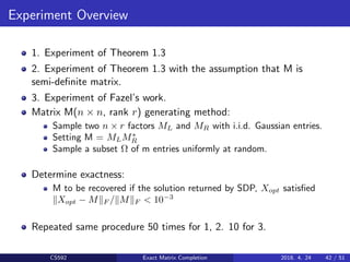 Experiment Overview
1. Experiment of Theorem 1.3
2. Experiment of Theorem 1.3 with the assumption that M is
semi-deﬁnite matrix.
3. Experiment of Fazel’s work.
Matrix M(n × n, rank r) generating method:
Sample two n × r factors ML and MR with i.i.d. Gaussian entries.
Setting M = MLM∗
R
Sample a subset Ω of m entries uniformly at random.
Determine exactness:
M to be recovered if the solution returned by SDP, Xopt satisﬁed
Xopt − M F / M F < 10−3
Repeated same procedure 50 times for 1, 2. 10 for 3.
CS592 Exact Matrix Completion 2018. 4. 24 42 / 51
 