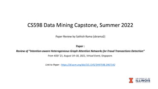 CS598 Data Mining Capstone, Summer 2022
Paper Review by Sathish Rama (sbrama2)
Paper :
Review of “Intention-aware Heterogeneous Graph Attention Networks for Fraud Transactions Detection”
From KDD ’21, August 14–18, 2021, Virtual Event, Singapore.
Link to Paper : https://dl.acm.org/doi/10.1145/3447548.3467142
 