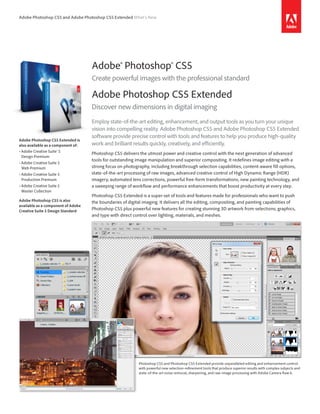 Adobe Photoshop CS5 and Adobe Photoshop CS5 Extended What’s New




                                    Adobe® Photoshop® CS5
                                    Create powerful images with the professional standard

                                    Adobe Photoshop CS5 Extended
                                    Discover new dimensions in digital imaging
                                    Employ state-of-the-art editing, enhancement, and output tools as you turn your unique
                                    vision into compelling reality. Adobe Photoshop CS5 and Adobe Photoshop CS5 Extended
                                    software provide precise control with tools and features to help you produce high-quality
Adobe Photoshop CS5 Extended is
also available as a component of:   work and brilliant results quickly, creatively, and efficiently.
•	Adobe	Creative	Suite®	5		
                                    Photoshop CS5 delivers the utmost power and creative control with the next generation of advanced
  Design	Premium
                                    tools for outstanding image manipulation and superior compositing. It redefines image editing with a
•	Adobe	Creative	Suite	5		
  Web	Premium                       strong focus on photography, including breakthrough selection capabilities, content-aware fill options,
•	Adobe	Creative	Suite	5		          state-of-the-art processing of raw images, advanced creative control of High Dynamic Range (HDR)
  Production	Premium                imagery, automated lens corrections, powerful free-form transformations, new painting technology, and
•	Adobe	Creative	Suite	5		          a sweeping range of workflow and performance enhancements that boost productivity at every step.
  Master	Collection
                                    Photoshop CS5 Extended is a super-set of tools and features made for professionals who want to push
Adobe Photoshop CS5 is also         the boundaries of digital imaging. It delivers all the editing, compositing, and painting capabilities of
available as a component of Adobe
Creative Suite 5 Design Standard
                                    Photoshop CS5 plus powerful new features for creating stunning 3D artwork from selections, graphics,
                                    and type with direct control over lighting, materials, and meshes.




                                                            Photoshop CS5 and Photoshop CS5 Extended provide unparalleled editing and enhancement control
                                                            with powerful new selection-refinement tools that produce superior results with complex subjects and
                                                            state-of-the-art noise removal, sharpening, and raw-image processing with Adobe Camera Raw 6.
 