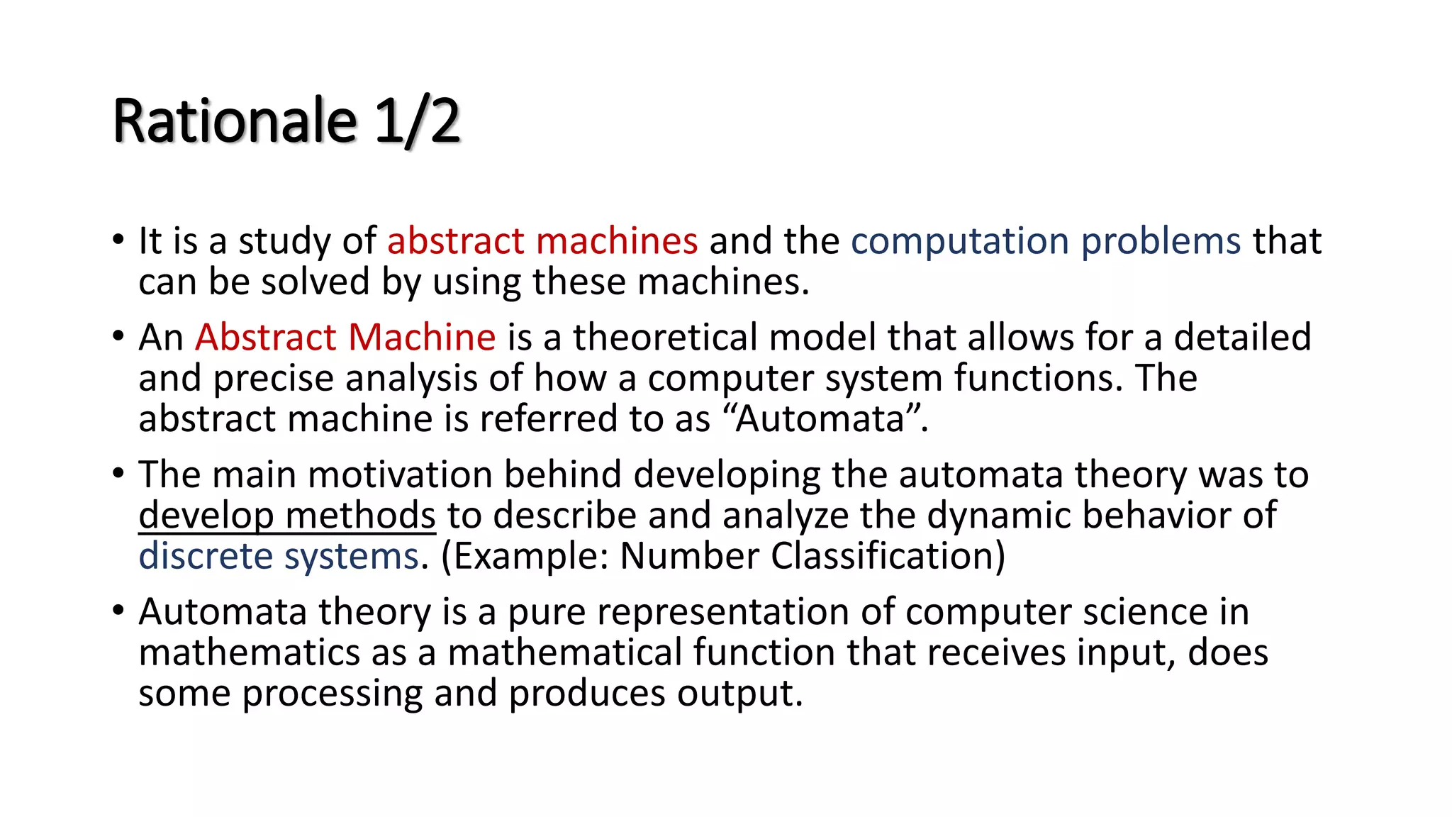 Rationale 1/2
• It is a study of abstract machines and the computation problems that
can be solved by using these machines.
• An Abstract Machine is a theoretical model that allows for a detailed
and precise analysis of how a computer system functions. The
abstract machine is referred to as “Automata”.
• The main motivation behind developing the automata theory was to
develop methods to describe and analyze the dynamic behavior of
discrete systems. (Example: Number Classification)
• Automata theory is a pure representation of computer science in
mathematics as a mathematical function that receives input, does
some processing and produces output.
 