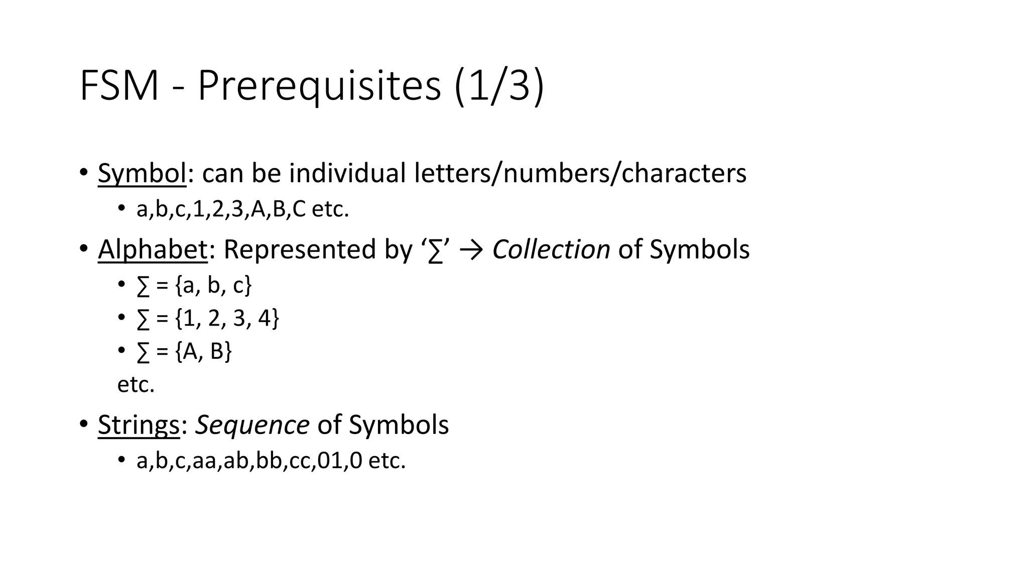 FSM - Prerequisites (1/3)
• Symbol: can be individual letters/numbers/characters
• a,b,c,1,2,3,A,B,C etc.
• Alphabet: Represented by ‘∑’ → Collection of Symbols
• ∑ = {a, b, c}
• ∑ = {1, 2, 3, 4}
• ∑ = {A, B}
etc.
• Strings: Sequence of Symbols
• a,b,c,aa,ab,bb,cc,01,0 etc.
 
