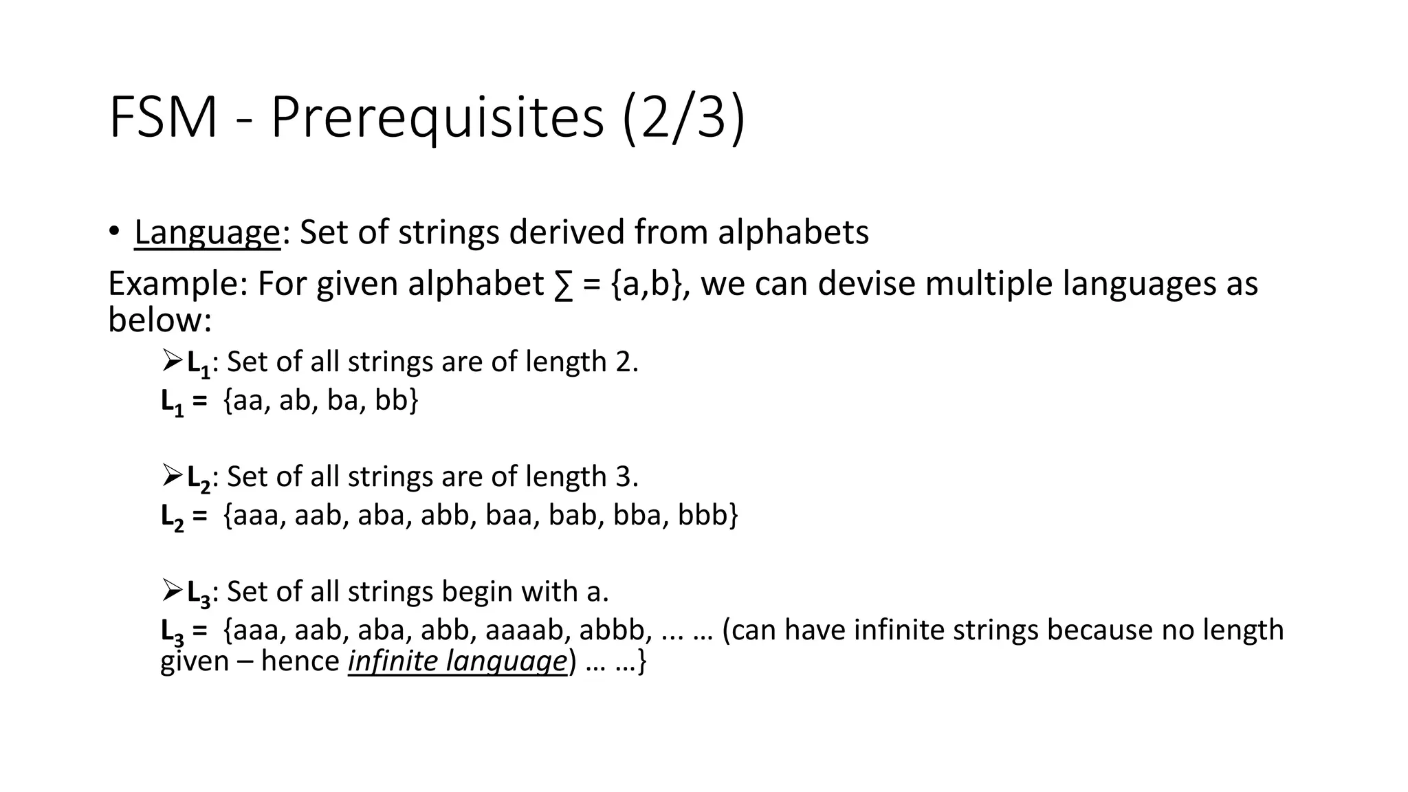 FSM - Prerequisites (2/3)
• Language: Set of strings derived from alphabets
Example: For given alphabet ∑ = {a,b}, we can devise multiple languages as
below:
L1: Set of all strings are of length 2.
L1 = {aa, ab, ba, bb}
L2: Set of all strings are of length 3.
L2 = {aaa, aab, aba, abb, baa, bab, bba, bbb}
L3: Set of all strings begin with a.
L3 = {aaa, aab, aba, abb, aaaab, abbb, ... … (can have infinite strings because no length
given – hence infinite language) … …}
 