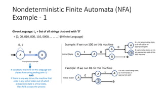 Nondeterministic Finite Automata (NFA)
Example - 1
Given Language: L1 = Set of all strings that end with ‘0’
= {0, 00, 010, 000, 110, 0000, … … … } (Infinite Language)
A successful machine on this language will
always have string ending with ‘0’
AND
If there is any way to run the machine that
ends in any set of states out of which
at least one state is a final state,
then NFA accepts the process
A B
0
0, 1
From previous example
Example: If we run 100 on this machine
Initial State A
1
A
0
A
0
B Փ
A
B
A is not a concluding state,
so it will not be an
appropriate path
B is an ending state, so it is
an appropriate path of this
NFA machine
Example: If we run 01 on this machine
Initial State A
0
1
Փ
A
A is not a concluding state,
so it will not be an
appropriate path
A
B
 