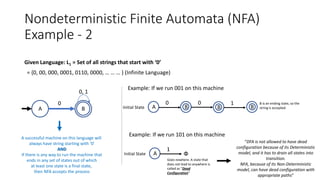 Nondeterministic Finite Automata (NFA)
Example - 2
Given Language: L1 = Set of all strings that start with ‘0’
= {0, 00, 000, 0001, 0110, 0000, … … … } (Infinite Language)
A successful machine on this language will
always have string starting with ‘0’
AND
If there is any way to run the machine that
ends in any set of states out of which
at least one state is a final state,
then NFA accepts the process
A B
0
0, 1
Example: If we run 001 on this machine
Initial State A
0
B
0 B is an ending state, so the
string is accepted
Example: If we run 101 on this machine
Initial State A
1
Փ
B
1
B
Goes nowhere. A state that
does not lead to anywhere is
called as “Dead
Configuration”
“DFA is not allowed to have dead
configuration because of its Deterministic
model, and it has to drain all states into
transition.
NFA, because of its Non-Deterministic
model, can have dead configuration with
appropriate paths”
 