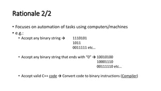 Rationale 2/2
• Focuses on automation of tasks using computers/machines
• e.g.:
• Accept any binary string → 1110101
1011
0011111 etc…
• Accept any binary string that ends with “0” → 10010100
10001110
00111110 etc…
• Accept valid C++ code → Convert code to binary instructions (Compiler)
 