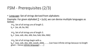 FSM - Prerequisites (2/3)
• Language: Set of strings derived from alphabets
Example: For given alphabet ∑ = {a,b}, we can devise multiple languages as
below:
L1: Set of all strings are of length 2.
L1 = {aa, ab, ba, bb}
L2: Set of all strings are of length 3.
L2 = {aaa, aab, aba, abb, baa, bab, bba, bbb}
L3: Set of all strings begin with a.
L3 = {aaa, aab, aba, abb, aaaab, abbb, ... … (can have infinite strings because no length
given – hence infinite language) … …}
 