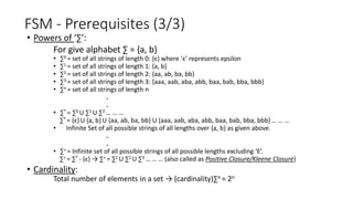 FSM - Prerequisites (3/3)
• Powers of ‘∑’:
For give alphabet ∑ = {a, b}
• ∑0 = set of all strings of length 0: {є} where ‘є’ represents epsilon
• ∑1 = set of all strings of length 1: {a, b}
• ∑2 = set of all strings of length 2: {aa, ab, ba, bb}
• ∑3 = set of all strings of length 3: {aaa, aab, aba, abb, baa, bab, bba, bbb}
• ∑n = set of all strings of length n
.
.
• ∑* = ∑0 U ∑1 U ∑2 … … …
∑* = {є}U {a, b} U {aa, ab, ba, bb} U {aaa, aab, aba, abb, baa, bab, bba, bbb} … … …
• Infinite Set of all possible strings of all lengths over {a, b} as given above.
.
.
• ∑+ = Infinite set of all possible strings of all possible lengths excluding ‘Ɛ’.
∑+ = ∑* - {є} → ∑+ = ∑1 U ∑2 U ∑3 … … … (also called as Positive Closure/Kleene Closure)
• Cardinality:
Total number of elements in a set → (cardinality)∑n = 2n
 