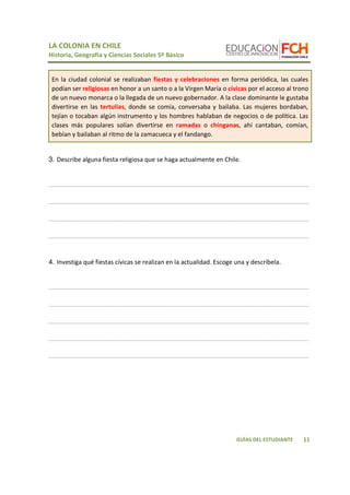 LA COLONIA EN CHILE 
Historia, Geografía y Ciencias Sociales 5º Básico 
En la ciudad colonial se realizaban fiestas y celebraciones en forma periódica, las cuales 
podían ser religiosas en honor a un santo o a la Virgen María o cívicas por el acceso al trono 
de un nuevo monarca o la llegada de un nuevo gobernador. A la clase dominante le gustaba 
divertirse en las tertulias, donde se comía, conversaba y bailaba. Las mujeres bordaban, 
tejían o tocaban algún instrumento y los hombres hablaban de negocios o de política. Las 
clases más populares solían divertirse en ramadas o chinganas, ahí cantaban, comían, 
bebían y bailaban al ritmo de la zamacueca y el fandango. 
____________________________________________________________________________ 
____________________________________________________________________________ 
____________________________________________________________________________ 
____________________________________________________________________________ 
____________________________________________________________________________ 
____________________________________________________________________________ 
____________________________________________________________________________ 
____________________________________________________________________________ 
____________________________________________________________________________ 
11 
3. Describe alguna fiesta religiosa que se haga actualmente en Chile. 
4. Investiga qué fiestas cívicas se realizan en la actualidad. Escoge una y descríbela. 
GUÍAS DEL ESTUDIANTE 
 