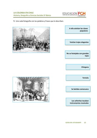 LA COLONIA EN CHILE 
Historia, Geografía y Ciencias Sociales 5º Básico 
A ella asistían las clases 
populares 
Vestían trajes elegantes 
No se festejaba con grandes 
lujos 
Chingana 
Se bailaba zamacueca 
12 
GUÍAS DEL ESTUDIANTE 
5. Une cada fotografía con las palabras y frases que la describan. 
Tertulia 
Las señoritas tocaban 
instrumentos musicales 

