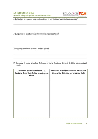 LA COLONIA EN CHILE 
Historia, Geografía y Ciencias Sociales 5º Básico 
____________________________________________________________________________ 
____________________________________________________________________________ 
3 
¿Qué países se encuentran actualmente en el territorio de las colonias españolas? 
GUÍAS DEL ESTUDIANTE 
¿Qué países no estaban bajo el dominio de los españoles? 
____________________________________________________________________________ 
____________________________________________________________________________ 
Averigua qué idiomas se habla en esos países. 
____________________________________________________________________________ 
____________________________________________________________________________ 
2. Compara el mapa actual de Chile con el de la Capitanía General de Chile y completa el 
cuadro. 
Territorios que no pertenecían a la 
Capitanía General de Chile y sí pertenecen 
a Chile 
Territorios que sí pertenecían a la Capitanía 
General de Chile y no pertenecen a Chile 
 