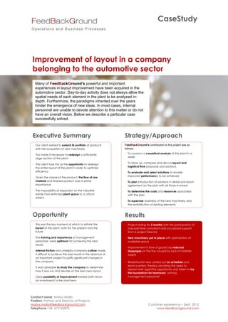 CaseStudy




 Improvement of layout in a company
 belonging to the automotive sector
   Many of FeedBackGround’s powerful and important
   experiences in layout improvement have been acquired in the
   automotive sector. Day-to-day activity does not always allow the
   spatial needs of each element in the plant to be analyzed in-
   depth. Furthermore, the paradigms inherited over the years
   hinder the emergence of new ideas. In most cases, internal
   personnel are unable to devote attention to this matter or do not
   have an overall vision. Below we describe a particular case
   successfully solved.



 Executive Summary                                              Strategy/Approach
  Our client wished to extend its portfolio of products        FeedBackGround’s contribution to this project was as
   with the acquisition of new machinery                        follows:

  This made it necessary to redesign a sufficiently             To conduct a casuistical analysis of the plant in a
                                                                  week
   large section of the plant
                                                                 To draw up, compare and discuss layout and
  The client took this as the opportunity to redesign
                                                                  logistical flow proposals and solutions
   the entire layout of the plant in order to optimize
   efficiency                                                    To evaluate and select solutions to enable
                                                                  improved performance to be achieved
  Given the nature of the product, the flow of raw
   material and finished product was of prime                    To plan introduction of solutions in detail and reach
   importance                                                     agreement on the plan with all those involved
  The impossibility of expansion on the industrial              To determine the costs and resources associated
   estate had restricted plant space to a critical                with the plan
   extent.
                                                                 To supervise assembly of the new machinery and
                                                                  the redistribution of existing elements



 Opportunity                                                    Results
  This was the key moment at which to rethink the               Project lasting for 3 months with the participation of
   layout of the plant, both for the present and the              one part-time consultant and occasional support
   future                                                         from a project Director

  The training and experience of management                     New machinery put in place with optimization of
   personnel were optimum for achieving the best                  available space
   results
                                                                 Improvement in flow of goods has reduced
  Internal friction and unhelpful company culture made           stoppages on the line caused by lack of material
   it difficult to achieve the best results in the absence of     supply
   an important project to justify significant changes in
   the company                                                     Redistribution was carried out on schedule and
                                                                    errors averted, thereby obviating the need to
  It was advisable to study the company to determine
                                                                    repeat work againThe opportunity was taken to lay
   how it was run and decide on the best new layout
                                                                    the foundations for teamwork among
  Clear possibility of improvement existed (with return            management personnel
   on investment) in the short-term




Contact name: Màrius Mollà
Position: Partner and Director of Projects
marius.molla@feedbackground.com                                                    Customer experience – Sept. 2012
Telephone:+34 619762870                                                                 www.feedbackground.com
 
