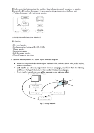 8. Describe the components of a search engine with neat diagram.
• The main components of a search engine are the crawler, indexer, search index, query engine,
and search interface.
• web crawler is a software program that traverses web pages, downloads them for indexing,
and follows the hyperlinks that are referenced on the downloaded pages.
• A web crawler is also known as a spider, a wanderer or a software robot.
Fig: Crawling the web
 