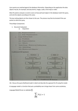 User queries are matched against the database information. Depending on the application the data
objects may be, for example, text documents, images, audio, mind maps or video
Most IR systems compute a numeric score on how well each object in the database match the query,
and rank the objects according to this value.
The top ranking objects are then shown to the user. The process may then be iterated if the user
wishes to refine the query.
Three Major Components
1. Document Subsystem
a) Acquisition
10). Discuss the query likelihood model in detail and describe the approach for IR using this model.
A Language model is a function that puts a probability over strings drawn from some vocabulary.
Language Model M over an alphabet ∑:
∑ 𝑃(𝑠) = 1
𝑠∈∑∗
 