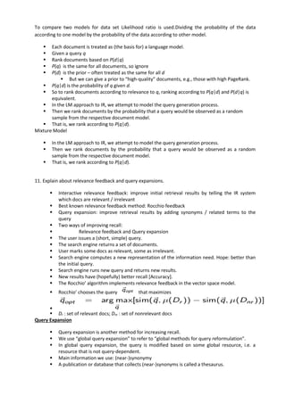 To compare two models for data set Likelihood ratio is used.Dividing the probability of the data
according to one model by the probability of the data according to other model.
▪ Each document is treated as (the basis for) a language model.
▪ Given a query q
▪ Rank documents based on P(d|q)
▪ P(q) is the same for all documents, so ignore
▪ P(d) is the prior – often treated as the same for all d
▪ But we can give a prior to “high-quality” documents, e.g., those with high PageRank.
▪ P(q|d) is the probability of q given d.
▪ So to rank documents according to relevance to q, ranking according to P(q|d) and P(d|q) is
equivalent.
▪ In the LM approach to IR, we attempt to model the query generation process.
▪ Then we rank documents by the probability that a query would be observed as a random
sample from the respective document model.
▪ That is, we rank according to P(q|d).
Mixture Model
▪ In the LM approach to IR, we attempt to model the query generation process.
▪ Then we rank documents by the probability that a query would be observed as a random
sample from the respective document model.
▪ That is, we rank according to P(q|d).
11. Explain about relevance feedback and query expansions.
▪ Interactive relevance feedback: improve initial retrieval results by telling the IR system
which docs are relevant / irrelevant
▪ Best known relevance feedback method: Rocchio feedback
▪ Query expansion: improve retrieval results by adding synonyms / related terms to the
query
▪ Two ways of improving recall:
▪ Relevance feedback and Query expansion
▪ The user issues a (short, simple) query.
▪ The search engine returns a set of documents.
▪ User marks some docs as relevant, some as irrelevant.
▪ Search engine computes a new representation of the information need. Hope: better than
the initial query.
▪ Search engine runs new query and returns new results.
▪ New results have (hopefully) better recall [Accuracy].
▪ The Rocchio’ algorithm implements relevance feedback in the vector space model.
▪ Rocchio’ chooses the query that maximizes
▪
▪ Dr : set of relevant docs; Dnr : set of nonrelevant docs
Query Expansion
▪ Query expansion is another method for increasing recall.
▪ We use “global query expansion” to refer to “global methods for query reformulation”.
▪ In global query expansion, the query is modified based on some global resource, i.e. a
resource that is not query-dependent.
▪ Main information we use: (near-)synonymy
▪ A publication or database that collects (near-)synonyms is called a thesaurus.
 