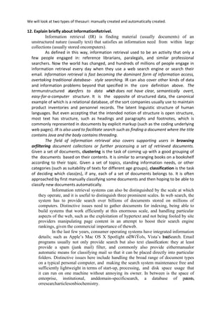 We will look at two types of thesauri: manually created and automatically created.
12. Explain briefly about InformationRetrivel.
Information retrieval (IR) is finding material (usually documents) of an
unstructured nature (usually text) that satisfies an information need from within large
collections (usually stored oncomputers).
As defined in this way, information retrieval used to be an activity that only a
few people engaged in: reference librarians, paralegals, and similar professional
searchers. Now the world has changed, and hundreds of millions of people engage in
information retrieval every day when they use a web search engine or search their
email. Information retrieval is fast becoming the dominant form of information access,
overtaking traditional database- style searching. IR can also cover other kinds of data
and information problems beyond that specified in the core definition above. The
termunstructured atarefers to data which does not have clear, semantically overt,
easy-for-a-computer structure. It is the opposite of structured data, the canonical
example of which is a relational database, of the sort companies usually use to maintain
product inventories and personnel records. The latent linguistic structure of human
languages. But even accepting that the intended notion of structure is open structure,
most text has structure, such as headings and paragraphs and footnotes, which is
commonly represented in documents by explicit markup (such as the coding underlying
web pages). IR is also used to facilitate search such as finding a document where the title
contains Java and the body contains threading.
The field of information retrieval also covers supporting users in browsing
orfiltering document collections or further processing a set of retrieved documents.
Given a set of documents, clustering is the task of coming up with a good grouping of
the documents based on their contents. It is similar to arranging books on a bookshelf
according to their topic. Given a set of topics, standing information needs, or other
categories (such as suitability of texts for different age groups), classification is the task
of deciding which class(es), if any, each of a set of documents belongs to. It is often
approached by first manually classifying some documents and then hoping to be able to
classify new documents automatically.
Information retrieval systems can also be distinguished by the scale at which
they operate, and it is useful to distinguish three prominent scales. In web search, the
system has to provide search over billions of documents stored on millions of
computers. Distinctive issues need to gather documents for indexing, being able to
build systems that work efficiently at this enormous scale, and handling particular
aspects of the web, such as the exploitation of hypertext and not being fooled by site
providers manipulating page content in an attempt to boost their search engine
rankings, given the commercial importance of theweb.
In the last few years, consumer operating systems have integrated information
details; such as Apple’s Mac OS X Spotlight oƌWiŶoǁs, Vista’s InstaSearch. Email
programs usually not only provide search but also text classification: they at least
provide a spam (junk mail) filter, and commonly also provide eithermanualor
automatic means for classifying mail so that it can be placed directly into particular
folders. Distinctive issues here include handling the broad range of document types
on a typical personal computer, and making the search system maintenance free and
sufficiently lightweight in terms of start-up, processing, and disk space usage that
it can run on one machine without annoying its owner. In between is the space of
enterprise, institutional, anddomain-specificsearch, a database of patents,
orresearcharticlesonbiochemistry.
 