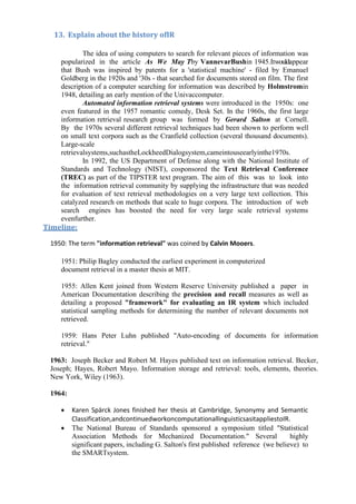 13. Explain about the history ofIR
The idea of using computers to search for relevant pieces of information was
popularized in the article As We May Tby VannevarBushin 1945.Itwouldappear
that Bush was inspired by patents for a 'statistical machine' - filed by Emanuel
Goldberg in the 1920s and '30s - that searched for documents stored on film. The first
description of a computer searching for information was described by Holmstromin
1948, detailing an early mention of the Univaccomputer.
Automated information retrieval systems were introduced in the 1950s: one
even featured in the 1957 romantic comedy, Desk Set. In the 1960s, the first large
information retrieval research group was formed by Gerard Salton at Cornell.
By the 1970s several different retrieval techniques had been shown to perform well
on small text corpora such as the Cranfield collection (several thousand documents).
Large-scale
retrievalsystems,suchastheLockheedDialogsystem,cameintouseearlyinthe1970s.
In 1992, the US Department of Defense along with the National Institute of
Standards and Technology (NIST), cosponsored the Text Retrieval Conference
(TREC) as part of the TIPSTER text program. The aim of this was to look into
the information retrieval community by supplying the infrastructure that was needed
for evaluation of text retrieval methodologies on a very large text collection. This
catalyzed research on methods that scale to huge corpora. The introduction of web
search engines has boosted the need for very large scale retrieval systems
evenfurther.
Timeline:
1950: The term "information retrieval" was coined by Calvin Mooers.
1951: Philip Bagley conducted the earliest experiment in computerized
document retrieval in a master thesis at MIT.
1955: Allen Kent joined from Western Reserve University published a paper in
American Documentation describing the precision and recall measures as well as
detailing a proposed "framework" for evaluating an IR system which included
statistical sampling methods for determining the number of relevant documents not
retrieved.
1959: Hans Peter Luhn published "Auto-encoding of documents for information
retrieval."
1963: Joseph Becker and Robert M. Hayes published text on information retrieval. Becker,
Joseph; Hayes, Robert Mayo. Information storage and retrieval: tools, elements, theories.
New York, Wiley (1963).
1964:
• Karen Spärck Jones finished her thesis at Cambridge, Synonymy and Semantic
Classification,andcontinuedworkoncomputationallinguisticsasitappliestoIR.
• The National Bureau of Standards sponsored a symposium titled "Statistical
Association Methods for Mechanized Documentation." Several highly
significant papers, including G. Salton's first published reference (we believe) to
the SMARTsystem.
 