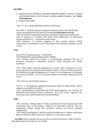 mid-1960s:
• National Library of Medicine developed MEDLARS Medical Literature Analysis
and Retrieval System, the first major machine-readable database and batch-
retrievalsystem.
• Project Intrex atMIT.
1965: J. C. R. Licklider published Libraries of the Future.
late 1960s: F. Wilfrid Lancaster completed evaluation studies of the MEDLARS
system and published the first edition of his text on information retrieval.
1968: Gerard Salton published Automatic Information Organization and Retrieval.
John W. Sammon, Jr.'s RADC Tech report "Some Mathematics of Information
Storage and Retrieval..." outlined the vector model.
1969: Sammon's "A nonlinear mapping for data structure analysis" (IEEE
Transactions on Computers) was the first proposal forvisualization interface to an IR
system.
1970s
Early1970s: Firstonlinesystems—NLM'sAIM-
TWX,MEDLINE;Lockheed'sDialog;SDC's ORBIT.
1971: Nicholas Jardine and Cornelis J. van Rijsbergen published "The use of
hierarchic clustering in information retrieval", which articulated the "cluster
hypothesis."
1975: Three highly influential publications by Salton fully articulated his vector
processing framework and term discrimination model: A Theory of Indexing (Society
for Industrial and Applied Mathematics) A Theory of Term Importance in Automatic
Text Analysis (JASIS v. 26) A Vector Space Model for Automatic Indexing (CACM
18:11)
1978: The First ACM SIGIR conference.
1979: C. J. van Rijsbergen published Information Retrieval (Butterworths). Heavy
emphasis on probabilistic models.
1979: TamasDoszkocs implemented the CITE natural language user interface for
MEDLINE at the National Library of Medicine. The CITE system supported free
form query input, ranked output and relevancefeedback.
1980s
1982: Nicholas J. Belkin, Robert N. Oddy, and Helen M. Brooks proposed the ASK
(Anomalous State of Knowledge) viewpoint for information retrieval. This was
animportant concept, though their automated analysis tool proved ultimately
disappointing.
1983: Salton (and Michael J. McGill) published Introduction to Modern Information
Retrieval (McGraw-Hill), with heavy emphasis on vector space models.
mid-1980s: Efforts to develop end-user versions of commercial IR systems. 1989: First World
Wide Web proposals by Tim Berners-Lee at CERN.
 