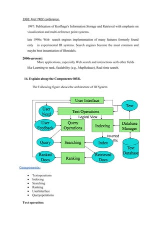 1992: First TREC conference.
1997: Publication of Korfhage's Information Storage and Retrieval with emphasis on
visualization and multi-reference point systems.
late 1990s: Web search engines implementation of many features formerly found
only in experimental IR systems. Search engines become the most common and
maybe best instantiation of IRmodels.
2000s-present:
More applications, especially Web search and interactions with other fields
like Learning to rank, Scalability (e.g., MapReduce), Real-time search.
14. Explain about the Components OfIR.
The Following figure shows the architecture of IR System
Components:
• Textoperations
• Indexing
• Searching
• Ranking
• UserInterface
• Queryoperations
Text operation:
 