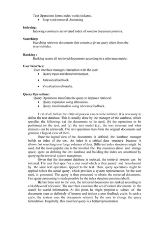 Text Operations forms index words (tokens).
• Stop word removal ,Stemming
Indexing:
Indexing constructs an inverted index of word to document pointers.
Searching:
Searching retrieves documents that contain a given query token from the
invertedindex.
Ranking :
Ranking scores all retrieved documents according to a relevance metric.
User Interface:
User Interface manages interaction with the user:
• Query input and documentoutput.
• Relevancefeedback.
• Visualization ofresults.
Query Operations:
Query Operations transform the query to improve retrieval:
• Query expansion using athesaurus.
• Query transformation using relevancefeedback.
First of all, before the retrieval process can even be initiated, it is necessary to
define the text database. This is usually done by the manager of the database, which
specifies the following: (a) the documents to be used, (b) the operations to be
performed on the text, and (c) the text model (i.e., the text structure and what
elements can be retrieved). The text operations transform the original documents and
generate a logical view of them.
Once the logical view of the documents is defined, the database manager
builds an index of the text. An index is a critical data structure because it
allows fast searching over large volumes of data. Different index structures might be
used, but the most popular one is the inverted file. The resources (time and storage
space) spent on defining the text database and building the index are amortized by
querying the retrieval system manytimes.
Given that the document database is indexed, the retrieval process can be
initiated. The user first specifies a user need which is then parsed and transformed
by the same text operations applied to the text. Then, query operations might be
applied before the actual query, which provides a system representation for the user
need, is generated. The query is then processed to obtain the retrieved documents.
Fast query processing is made possible by the index structure previouslybuilt.
Before been sent to the user, the retrieved documents are ranked according to
a likelihood of relevance. The user then examines the set of ranked documents in the
search for useful information. At this point, he might pinpoint a subset of the
documents seen as definitely of interest and initiate a user feedback cycle. In such a
cycle, the system uses the documents selected by the user to change the query
formulation. Hopefully, this modified query is a betterrepresentation
 