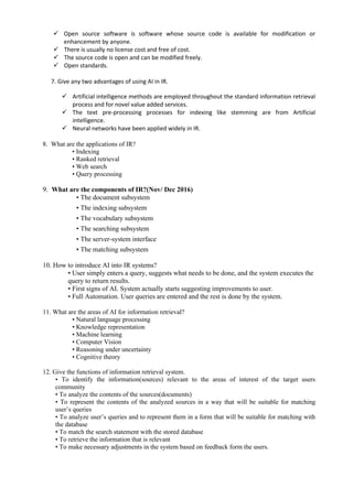 ✓ Open source software is software whose source code is available for modification or
enhancement by anyone.
✓ There is usually no license cost and free of cost.
✓ The source code is open and can be modified freely.
✓ Open standards.
7. Give any two advantages of using AI in IR.
✓ Artificial intelligence methods are employed throughout the standard information retrieval
process and for novel value added services.
✓ The text pre-processing processes for indexing like stemming are from Artificial
intelligence.
✓ Neural networks have been applied widely in IR.
8. What are the applications of IR?
• Indexing
• Ranked retrieval
• Web search
• Query processing
9. What are the components of IR?(Nov/ Dec 2016)
• The document subsystem
• The indexing subsystem
• The vocabulary subsystem
• The searching subsystem
• The server-system interface
• The matching subsystem
10. How to introduce AI into IR systems?
• User simply enters a query, suggests what needs to be done, and the system executes the
query to return results.
• First signs of AI. System actually starts suggesting improvements to user.
• Full Automation. User queries are entered and the rest is done by the system.
11. What are the areas of AI for information retrieval?
• Natural language processing
• Knowledge representation
• Machine learning
• Computer Vision
• Reasoning under uncertainty
• Cognitive theory
12. Give the functions of information retrieval system.
• To identify the information(sources) relevant to the areas of interest of the target users
community
• To analyze the contents of the sources(documents)
• To represent the contents of the analyzed sources in a way that will be suitable for matching
user’s queries
• To analyze user’s queries and to represent them in a form that will be suitable for matching with
the database
• To match the search statement with the stored database
• To retrieve the information that is relevant
• To make necessary adjustments in the system based on feedback form the users.
 