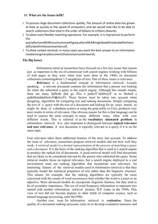 15. What are the Issues inIR?
1. To process large document collections quickly. The amount of online data has grown
at least as quickly as the speed of computers, and we would now like to be able to
search collections that total in the order of billions to trillions ofwords.
2. To allow more flexible matching operations. For example, it is impractical to perform
the
queryRomansNEARcountrymenwithgrep,whereNEARmightbedefinedasȃwithin5wor
dsȄorȃwithinthesamesentenceȄ.
3. To allow ranked retrieval: in many cases you want the best answer to an information
needamongmanydocumentsthatcontaincertainwords.
The Big Issues
Information retrieval researchers have focused on a few key issues that remain
just as important in the era of commercial web search engines working with billions
of web pages as they were when tests were done in the 1960s on document
collections containingabout 1.5 megabytes of text. One of these issues is relevance.
Relevance is a fundamental concept in information retrieval. Loosely
speaking, a relevant document contains the information that a person was looking
for when she submitted a query to the search engine. Although this sounds simple,
there are many faĐtoƌs that go iŶto a peƌsoŶ’sdeĐisioŶ as to ǁhetheƌ a
paƌtiĐulaƌdoĐuŵeŶtisƌeleǀaŶt. These factors must be taken into account when
designing algorithms for comparing text and ranking documents. Simply comparing
the text of a query with the text of a document and looking for an exact match, as
might be done in a database system or using the grep utility in Unix, produces very
poor results in terms of relevance. One obvious reason for this is that language can be
used to express the same concepts in many different ways, often with very
different words. This is referred to as the vocabulary mismatch problem in
information retrieval. It is also important to distinguish between topical relevance
and user relevance. A text document is topically relevant to a query if it is on the
same topic.
User relevance takes these additional features of the story into account. To address
the issue of relevance, researchers propose retrieval models and test how well they
work. A retrieval model is a formal representation of the process of matching a query
and a document. It is the basis of the ranking algorithm that is used in a search engine
to produce the ranked list of documents. A good retrieval model will find documents
that are likely to be considered relevant by the person who submitted the query. Some
retrieval models focus on topical relevance, but a search engine deployed in a real
environment must use ranking algorithms that incorporate user relevance. An
interesting feature of the retrieval models used in information retrieval is that they
typically model the statistical properties of text rather than the linguistic structure.
This means, for example, that the ranking algorithms are typically far more
concerned with the counts of word occurrences than whether the word is a noun or an
adjective. More advanced models do incorporate linguistic features, but they tend to
be of secondary importance. The use of word frequency information to represent text
started with another information retrieval pioneer, H.P. Luhn, in the 1950s. This
view of text did not become popular in other fields of computer science, such as
natural language processing, until the1990s.
Another core issue for information retrieval is evaluation. Since the
quality of a document ranking necessary early on to develop evaluation measures and
 