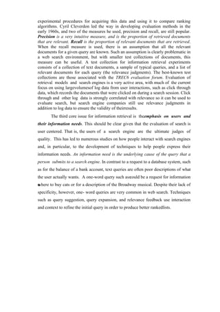 experimental procedures for acquiring this data and using it to compare ranking
algorithms. Cyril Cleverdon led the way in developing evaluation methods in the
early 1960s, and two of the measures he used, precision and recall, are still popular.
Precision is a very intuitive measure, and is the proportion of retrieved documents
that are relevant. Recall is the proportion of relevant documents that are retrieved.
When the recall measure is used, there is an assumption that all the relevant
documents for a given query are known. Such an assumption is clearly problematic in
a web search environment, but with smaller test collections of documents, this
measure can be useful. A test collection for information retrieval experiments
consists of a collection of text documents, a sample of typical queries, and a list of
relevant documents for each query (the relevance judgments). The best-known test
collections are those associated with the TREC6 evaluation forum. Evaluation of
retrieval models and search engines is a very active area, with much of the current
focus on using largevolumesof log data from user interactions, such as click through
data, which records the documents that were clicked on during a search session. Click
through and other log data is strongly correlated with relevance so it can be used to
evaluate search, but search engine companies still use relevance judgments in
addition to log data to ensure the validity of theirresults.
The third core issue for information retrieval is theemphasis on users and
their information needs. This should be clear given that the evaluation of search is
user centered. That is, the users of a search engine are the ultimate judges of
quality. This has led to numerous studies on how people interact with search engines
and, in particular, to the development of techniques to help people express their
information needs. An information need is the underlying cause of the query that a
person submits to a search engine. In contrast to a request to a database system, such
as for the balance of a bank account, text queries are often poor descriptions of what
the user actually wants. A one-word query such asscould be a request for information
onwhere to buy cats or for a description of the Broadway musical. Despite their lack of
specificity, however, one- word queries are very common in web search. Techniques
such as query suggestion, query expansion, and relevance feedback use interaction
and context to refine the initial query in order to produce better rankedlists.
 