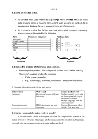 UNIT 2
1. Define an inverted index.
• An inverted index (also referred to as postings file or inverted file) is an index
data structure storing a mapping from content, such as words or numbers, to its
locations in a database file, or in a document or a set of documents.
• Its purpose is to allow fast full text searches, at a cost of increased processing
when a document is added to the database.
Term Document frequency → Postings lists
approach 1 → 3
breakthrough 1 → 1
drug 2 → 1 → 2
for 3 → 1 → 3 → 4
hopes 1 → 4
new 3 → 2 → 3 → 4
•
•
Dictionary Postings
2. Discuss the process of stemming. Give example.
• Stemming is the process of reducing terms to their “roots” before indexing.
• “Stemming” suggests crude affix chopping
o It’s language dependent
o E.g., automate(s), automatic, automation - all reduced to automat.
3. Compare information retrieval and web search.
Differentiator Web Search Information Retrieval
Languages Documents in many different
languages.
Databases usually cover only
one language or indexing of
documents written in
different languages with the
same vocabulary.
Document structure HTML documents are semi
structures.
Structured documents allow
complex field searching
4. What do you mean information retrieval models?
A retrieval model can be a description of either the computational process or the
human process of retrieval: The process of choosing documents for retrieval; the process
by which information needs are first articulated and then refined.
 