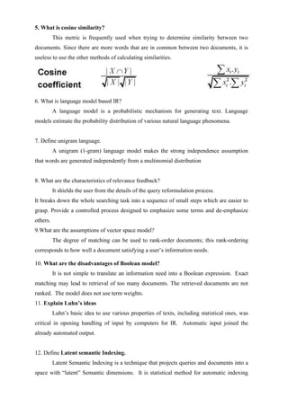 5. What is cosine similarity?
This metric is frequently used when trying to determine similarity between two
documents. Since there are more words that are in common between two documents, it is
useless to use the other methods of calculating similarities.
6. What is language model based IR?
A language model is a probabilistic mechanism for generating text. Language
models estimate the probability distribution of various natural language phenomena.
7. Define unigram language.
A unigram (1-gram) language model makes the strong independence assumption
that words are generated independently from a multinomial distribution
8. What are the characteristics of relevance feedback?
It shields the user from the details of the query reformulation process.
It breaks down the whole searching task into a sequence of small steps which are easier to
grasp. Provide a controlled process designed to emphasize some terms and de-emphasize
others.
9.What are the assumptions of vector space model?
The degree of matching can be used to rank-order documents; this rank-ordering
corresponds to how well a document satisfying a user’s information needs.
10. What are the disadvantages of Boolean model?
It is not simple to translate an information need into a Boolean expression. Exact
matching may lead to retrieval of too many documents. The retrieved documents are not
ranked. The model does not use term weights.
11. Explain Luhn’s ideas
Luhn’s basic idea to use various properties of texts, including statistical ones, was
critical in opening handling of input by computers for IR. Automatic input joined the
already automated output.
12. Define Latent semantic Indexing.
Latent Semantic Indexing is a technique that projects queries and documents into a
space with “latent” Semantic dimensions. It is statistical method for automatic indexing
 