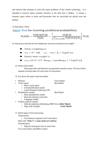 and retrieval that attempts to solve the major problems of the current technology. It is
intended to uncover latent semantic structure in the data that is hidden. It creates a
semantic space where in terms and documents that are associated are placed near one
another.
13.State Baye’s Rule.
14. How do you calculate the term weighting in document and Query term weight?
15. What is Zone index?
Document titles and abstracts are generally treated as zones. We have built a
separate inverted index for each zone of a document.
16. List down the major retrieval models
• Boolean Exact Match
• Vector space Best Match
– Basic vector space
– Extended Boolean model
– Latent Semantic Indexing (LSI)
• Probabilistic models Best Match
– Basic probabilistic model
– Bayesian inference networks
– Language models
• Citation analysis models
– Hubs & authorities (Kleinberg, IBM Clever) Best Match
– Page rank (Google) Exact Match
17. Initial stages of text processing
Tokenization
• Cut character sequence into word tokens
Deal with “John’s”, a state-of-the-art solution
Normalization
• Map text and query term to same form
You want U.S.A. and USA to match
 
