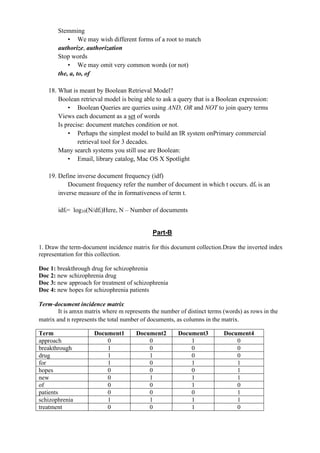 Stemming
• We may wish different forms of a root to match
authorize, authorization
Stop words
• We may omit very common words (or not)
the, a, to, of
18. What is meant by Boolean Retrieval Model?
Boolean retrieval model is being able to ask a query that is a Boolean expression:
• Boolean Queries are queries using AND, OR and NOT to join query terms
Views each document as a set of words
Is precise: document matches condition or not.
• Perhaps the simplest model to build an IR system onPrimary commercial
retrieval tool for 3 decades.
Many search systems you still use are Boolean:
• Email, library catalog, Mac OS X Spotlight
19. Define inverse document frequency (idf)
Document frequency refer the number of document in which t occurs. dft is an
inverse measure of the in formativeness of term t.
idft= log10(N/dfi)Here, N – Number of documents
Part-B
1. Draw the term-document incidence matrix for this document collection.Draw the inverted index
representation for this collection.
Doc 1: breakthrough drug for schizophrenia
Doc 2: new schizophrenia drug
Doc 3: new approach for treatment of schizophrenia
Doc 4: new hopes for schizophrenia patients
Term‐document incidence matrix
It is amxn matrix where m represents the number of distinct terms (words) as rows in the
matrix and n represents the total number of documents, as columns in the matrix.
Term Document1 Document2 Document3 Document4
approach 0 0 1 0
breakthrough 1 0 0 0
drug 1 1 0 0
for 1 0 1 1
hopes 0 0 0 1
new 0 1 1 1
of 0 0 1 0
patients 0 0 0 1
schizophrenia 1 1 1 1
treatment 0 0 1 0
 