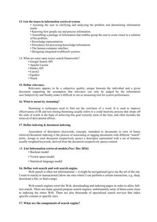 13. List the issues in information retrieval system.
• Assisting the user in clarifying and analyzing the problem and determining information
needs.
• Knowing how people use and process information.
• Assembling a package of information that enables group the user to come closer to a solution
of his problem.
• Knowledge representation.
• Procedures for processing knowledge/information.
• The human-computer interface.
• Designing integrated workbench systems.
14. What are some open source search frameworks?
• Google Search API
• Apache Lucene
• blekko API
• Carrot2
• Egothor
• Nutch
15. Define relevance.
Relevance appears to be a subjective quality, unique between the individual and a given
document supporting the assumption that relevance can only be judged by the information
user.Subjectivity and fluidity make it difficult to use as measuring tool for system performance.
16. What is meant by stemming?
Stemming is techniques used to find out the root/stem of a word. It is used to improve
effectiveness of IR and text mining.Stemming usually refers to a crude heuristic process that chops off
the ends of words in the hope of achieving this goal correctly most of the time, and often includes the
removal of derivational affixes.
17. Define indexing & document indexing.
Association of descriptors (keywords, concepts, metadata) to documents in view of future
retrieval.Document indexing is the process of associating or tagging documents with different “search”
terms. Assign to each document (respectively query) a descriptor represented with a set of features,
usually weighted keywords, derived from the document (respectively query) content.
18. List Information retrieval models.(Nov/ Dec 2016)
• Boolean model
• Vector space model
• Statistical language model
16. Define web search and web search engine.
Web search is often not informational -- it might be navigational (give me the url of the site
I want to reach) or transactional (show me sites where I can perform a certain transaction, e.g. shop,
download a file, or find a map).
Web search engines crawl the Web, downloading and indexing pages in order to allow full-
text search. There are many general purpose search engines; unfortunately none of them come close
to indexing the entire Web. There are also thousands of specialized search services that index
specific content or specific sites.
17. What are the components of search engine?
 
