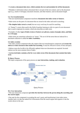 • It creates a document data store, which contains the text and metadata for all the documents.
• Metadata is information about a document that is not part of the text content, such as the document
type (e.g., email or web page), document structure, and other features, such as document length.
I.2. Text transformation
• The text transformation component transforms documents into index terms or features.
• Index terms are the parts of a document that are stored in the index and used in searching.
• The simplest index term is a word, but not every word may be used for searching.
• A “feature” is more often used in the field of machine learning to refer to a part of a text document
that is used to represent its content, which also describes an index term.
• Examples of other types of index terms or features are phrases, names of people, dates, and links
in a web page.
• Index terms are sometimes referred to as “terms.” The set of all the terms that are indexed for a
document collection is called the index vocabulary.
I.3. Index creation
• The index creation component takes the output of the text transformation component and creates the
indexes or data structures that enable fast searching. It must be efficient in terms of time and space.
• Indexes must also be able to be efficiently updated when new documents are acquired. Inverted
indexes are the most common form of index.
• An inverted index contains a list for every index term of the documents that contain that index
term.
II. Query Process
The major components of the query process are user interaction, ranking, and evaluation.
Query Process
II.1. User interaction
• The user interaction component provides the interface between the person doing the searching and
the search engine.
• One task for this component is accepting the user’s query and transforming it into index terms.
Another task is to take the ranked list of documents from the search engine and organize it into the
results shown to the user.
 