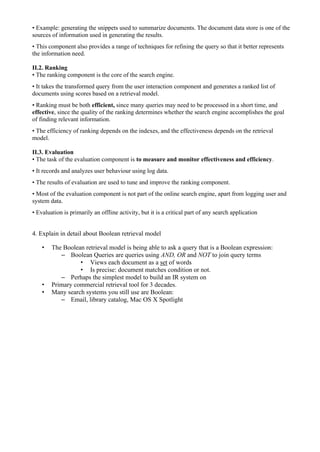 • Example: generating the snippets used to summarize documents. The document data store is one of the
sources of information used in generating the results.
• This component also provides a range of techniques for refining the query so that it better represents
the information need.
II.2. Ranking
• The ranking component is the core of the search engine.
• It takes the transformed query from the user interaction component and generates a ranked list of
documents using scores based on a retrieval model.
• Ranking must be both efficient, since many queries may need to be processed in a short time, and
effective, since the quality of the ranking determines whether the search engine accomplishes the goal
of finding relevant information.
• The efficiency of ranking depends on the indexes, and the effectiveness depends on the retrieval
model.
II.3. Evaluation
• The task of the evaluation component is to measure and monitor effectiveness and efficiency.
• It records and analyzes user behaviour using log data.
• The results of evaluation are used to tune and improve the ranking component.
• Most of the evaluation component is not part of the online search engine, apart from logging user and
system data.
• Evaluation is primarily an offline activity, but it is a critical part of any search application
4. Explain in detail about Boolean retrieval model
• The Boolean retrieval model is being able to ask a query that is a Boolean expression:
– Boolean Queries are queries using AND, OR and NOT to join query terms
• Views each document as a set of words
• Is precise: document matches condition or not.
– Perhaps the simplest model to build an IR system on
• Primary commercial retrieval tool for 3 decades.
• Many search systems you still use are Boolean:
– Email, library catalog, Mac OS X Spotlight
 