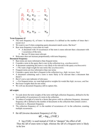 Term frequency tf
▪ The term frequency tft,d of term t in document d is defined as the number of times that t
occurs in d.
▪ We want to use tf when computing query-document match scores. But how?
▪ Raw term frequency is not what we want:
▪ A document with 10 occurrences of the term is more relevant than a document with
1 occurrence of the term.
▪ But not 10 times more relevant.
▪ Relevance does not increase proportionally with term frequency.
Document frequency
▪ Rare terms are more informative than frequent terms
▪ Consider a term in the query that is rare in the collection (e.g., arachnocentric)
▪ A document containing this term is very likely to be relevant to the query arachnocentric
▪ → We want a high weight for rare terms like arachnocentric.
▪ Frequent terms are less informative than rare terms
▪ Consider a query term that is frequent in the collection (e.g., high, increase, line)
▪ A document containing such a term is more likely to be relevant than a document that
doesn’t
▪ But it’s not a sure indicator of relevance.
▪ → For frequent terms, we want high positive weights for words like high, increase, and line
▪ But lower weights than for rare terms.
▪ We will use document frequency (df) to capture this.
idf weight:
▪ To scale down the term weights of the term with high collection frequency, defined to be the
total number of occurrences of a term in the collection.
▪ To reduce tf weight of a term by a factor that grows with its collection frequency, document
frequency dft is defined as the number of documents in the collection that contain a term t.
Collection vs. Document frequency
▪ The collection frequency of t is the number of occurrences of t in the collection, counting
multiple occurrences.
▪ the idf (inverse document frequency) of t by
▪ log (N/dft) is used instead of N/dft to “dampen” the effect of idf.
Thus the idf of arare term is high, whereas the idf of a frequent term is likely
to be low
)/df(logidf 10 tt N=
 