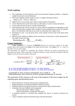 Tf-idf weighting:
• The combination of term frequency and inverse document frequency produce a composite
weight for each term in each document.
• The tf-idf weighting scheme assigns to term t a weight in document d that is
•
• Highest when t occurs many times within a small number of documents
• Lower when the term occurs fewer times in a document, or occurs in many documents.
• Lowest when the term occurs in virtually all documents.
• Each document may also be viewed as a vector with one component corresponding to each
term in the dictionary, together with a weight for each component that is given by equation
above. For dictionary terms that do not occur in a document, this weight is zero.
• Document d is sum , over all query terms, of the number of times each of the query terms
occurs in d.
• Still this can be refined as adding not the occurrences of each term t in d,but instead the tf-
idf weight of each term in d.
Cosine Similarity:
Cosine similarity is a measure of similarity between two non-zero vectors of an inner
product space that measures the cosine of the angle between them. The cosine of 0° is 1, and it is
less than 1 for any other angle.
The documents are ranked by computing the distance between the points representing the
documents and query. More commonly a similarity measure is used so that the documents with the
highest scores are the most similar to the query.
The numerator of this measure is the sum of the products of the term weights for the
matching query and document terms.
• Retrieval based on similarity between query and documents.
• Output documents are ranked according to similarity to query.
• Similarity based on occurrence frequencies of keywords in query and document.
• Automatic relevance feedback can be supported:
– Relevant documents “added” to query.
– Irrelevant documents “subtracted” from query.
• A similarity measure is a function that computes the degree of similarity between two
vectors.
• Using a similarity measure between the query and each document:
 