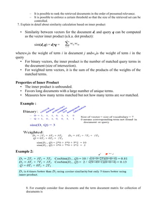 – It is possible to rank the retrieved documents in the order of presumed relevance.
– It is possible to enforce a certain threshold so that the size of the retrieved set can be
controlled.
7. Explain in detail about similarity calculation based on inner product
• Similarity between vectors for the document di and query q can be computed
as the vector inner product (a.k.a. dot product):
sim(dj,q) = dj•q =
wherewijis the weight of term i in document j andwiqis the weight of term i in the
query
• For binary vectors, the inner product is the number of matched query terms in
the document (size of intersection).
• For weighted term vectors, it is the sum of the products of the weights of the
matched terms.
Properties of Inner Product
• The inner product is unbounded.
• Favors long documents with a large number of unique terms.
• Measures how many terms matched but not how many terms are not matched.
Example :
Example 2:
8. For example consider four documents and the term document matrix for collection of
documents is
iq
t
i
ij ww=1
 