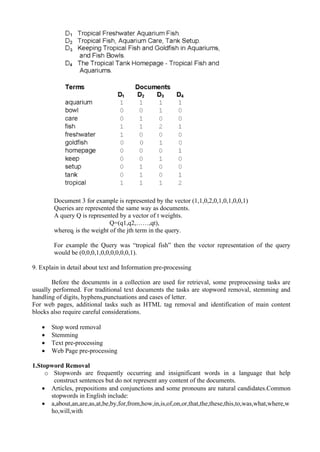 Document 3 for example is represented by the vector (1,1,0,2,0,1,0,1,0,0,1)
Queries are represented the same way as documents.
A query Q is represented by a vector of t weights.
Q=(q1,q2,……,qt),
whereqj is the weight of the jth term in the query.
For example the Query was “tropical fish” then the vector representation of the query
would be (0,0,0,1,0,0,0,0,0,0,1).
9. Explain in detail about text and Information pre-processing
Before the documents in a collection are used for retrieval, some preprocessing tasks are
usually performed. For traditional text documents the tasks are stopword removal, stemming and
handling of digits, hyphens,punctuations and cases of letter.
For web pages, additional tasks such as HTML tag removal and identification of main content
blocks also require careful considerations.
• Stop word removal
• Stemming
• Text pre-processing
• Web Page pre-processing
1.Stopword Removal
o Stopwords are frequently occurring and insignificant words in a language that help
construct sentences but do not represent any content of the documents.
• Articles, prepositions and conjunctions and some pronouns are natural candidates.Common
stopwords in English include:
• a,about,an,are,as,at,be,by,for,from,how,in,is,of,on,or,that,the,these,this,to,was,what,where,w
ho,will,with
 