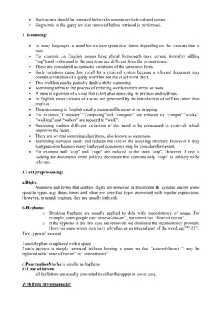 • Such words should be removed before documents are indexed and stored.
• Stopwords in the query are also removed before retrieval is performed.
2. Stemming:
• In many languages, a word has various syntactical forms depending on the contexts that is
used.
• For example ,in English ,nouns have plural forms,verb have gerund forms(by adding
“ing”),and verbs used in the past tense are different from the present tense.
• These are considered as syntactic variations of the same root form.
• Such variations cause low recall for a retrieval system because a relevant document may
contain a variation of a query word but not the exact word itself.
• This problem can be partially dealt with by stemming.
• Stemming refers to the process of reducing words to their stems or roots.
• A stem is a portion of a word that is left after removing its prefixes and suffixes.
• In English, most variants of a word are generated by the introduction of suffixes rather than
prefixes.
• Thus stemming in English usually means suffix removal or stripping.
• For example,”Computer”,”Computing”and “compute” are reduced to “comput”.”walks”,
”walking” and “walker” are reduced to “walk”.
• Stemming enables different variations of the word to be considered in retrieval, which
improves the recall.
• There are several stemming algorithms, also known as stemmers.
• Stemming increases recall and reduces the size of the indexing structure. However it may
hurt precision because many irrelevant documents may be considered relevant.
• For example,both “cop” and “cope” are reduced to the stem “cop”, However if one is
looking for documents about police,a document that contains only “cope” is unlikely to be
relevant.
3.Text preprocessing:
a.Digits:
Numbers and terms that contain digits are removed in traditional IR systems except some
specific types, e.g: dates, times and other pre specified types expressed with regular expressions.
However, in search engines, they are usually indexed.
b.Hyphens:
o Breaking hyphens are usually applied to dela with inconsistency of usage. For
example, some people use “state-of-the-art”, but others use “State of the art”.
o If the hyphens in the first case are removed, we eliminate the inconsistency problem.
However some words may have a hyphen as an integral part of the word, eg,”Y-21”.
Two types of removal
1.each hyphen is replaced with a space
2.each hyphen is simply removed without leaving a space so that “state-of-the-art “ may be
replaced with “state of the art” or “stateoftheart”.
c)PunctuationMarks:is similar as hyphens
d) Case of letters:
all the letters are usually converted to either the upper or lower case.
Web Page pre-processing:
 