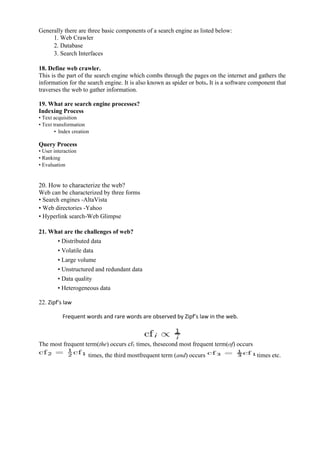 Generally there are three basic components of a search engine as listed below:
1. Web Crawler
2. Database
3. Search Interfaces
18. Define web crawler.
This is the part of the search engine which combs through the pages on the internet and gathers the
information for the search engine. It is also known as spider or bots. It is a software component that
traverses the web to gather information.
19. What are search engine processes?
Indexing Process
• Text acquisition
• Text transformation
• Index creation
Query Process
• User interaction
• Ranking
• Evaluation
20. How to characterize the web?
Web can be characterized by three forms
• Search engines -AltaVista
• Web directories -Yahoo
• Hyperlink search-Web Glimpse
21. What are the challenges of web?
• Distributed data
• Volatile data
• Large volume
• Unstructured and redundant data
• Data quality
• Heterogeneous data
22. Zipf’s law
Frequent words and rare words are observed by Zipf’s law in the web.
The most frequent term(the) occurs cf1 times, thesecond most frequent term(of) occurs
times, the third mostfrequent term (and) occurs times etc.
 