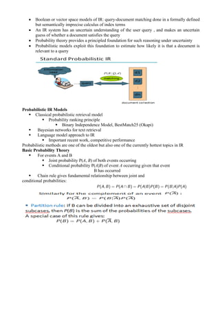 • Boolean or vector space models of IR: query-document matching done in a formally defined
but semantically imprecise calculus of index terms
• An IR system has an uncertain understanding of the user query , and makes an uncertain
guess of whether a document satisfies the query
• Probability theory provides a principled foundation for such reasoning under uncertainty
• Probabilistic models exploit this foundation to estimate how likely it is that a document is
relevant to a query
Probabilistic IR Models
▪ Classical probabilistic retrieval model
▪ Probability ranking principle
▪ Binary Independence Model, BestMatch25 (Okapi)
▪ Bayesian networks for text retrieval
▪ Language model approach to IR
▪ Important recent work, competitive performance
Probabilistic methods are one of the oldest but also one of the currently hottest topics in IR
Basic Probability Theory
▪ For events A and B
▪ Joint probability P(A, B) of both events occurring
▪ Conditional probability P(A|B) of event A occurring given that event
B has occurred
▪ Chain rule gives fundamental relationship between joint and
conditional probabilities:
 
