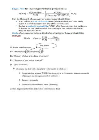 10. Vector model example
D1: “Shipment of gold delivered in a fire”
D2: “Delivery of silver arrived in a silver truck”
D3: “Shipment of gold arrived in a truck”
Q: “gold silver truck”
❖ let assume we deal with a basic term vector model in which we :
1. do not take into account WHERE the terms occur in documents. (documents consist
of passages and passages consist of sentences )
2. Remove stopwords.
3. do not reduce terms to root terms (stemming).
use raw frequencies for terms and queries (unnormalized data).
Stop Words
 