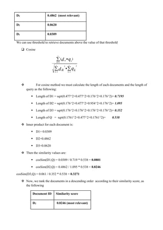 D2 0.4862 (most relevant)
D3 0.0620
D1 0.0309
We can use threshold to retrieve documents above the value of that threshold
❑ Cosine
❖ For cosine method we must calculate the length of each documents and the length of
query as the following:
▪ Length of D1 = sqrt(0.477^2+0.477^2+0.176^2+0.176^2)= 0.7195
▪ Length of D2 = sqrt(0.176^2+0.477^2+0.954^2+0.176^2)= 1.095
▪ Length of D3 = sqrt(0.176^2+0.176^2+0.176^2+0.176^2)= 0.352
▪ Length of Q = sqrt(0.1761^2+0.477^2+0.1761^2)= 0.538
❖ Inner product for each document is:
▪ D1= 0.0309
▪ D2=0.4862
▪ D3=0.0620
❖ Then the similarity values are:
▪ cosSim(D1,Q) = 0.0309 / 0.719 * 0.538 = 0.0801
▪ cosSim(D2,Q) = 0.4862 / 1.095 * 0.538 = 0.8246
cosSim(D3,Q) = 0.061 / 0.352 * 0.538 = 0.3271
❖ Now, we rank the documents in a descending order according to their similarity score, as
the following
Document ID Similarity score
D2 0.8246 (most relevant)
 

= =
=
•
•
t
k
t
k
t
k
kik
qd
qd
kik1 1
22
1
)(
 